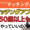【お悩み相談】50歳以上もマッチングアプリをやっていいの？【不安】